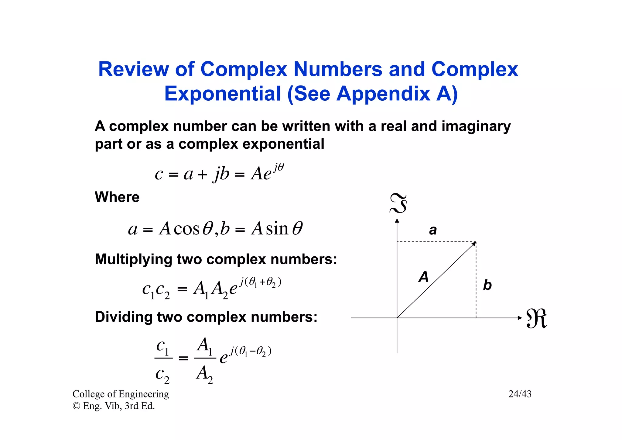 Review of Complex Numbers and Complex
           Exponential (See Appendix A)
     A complex number can be written with a real and imaginary
     part or as a complex exponential

                  c = a + jb = Ae jθ
     Where
                                              ℑ
            a = A cos θ , b = A sin θ             a

     Multiplying two complex numbers:
                                j (θ1 +θ2 )       A
               c1c2 = A1 A2 e                             b

     Dividing two complex numbers:                               ℜ
                  c1 A1 j (θ1 −θ2 )
                    =   e
                  c2 A2
College of Engineering                                        24/43
© Eng. Vib, 3rd Ed.
 
