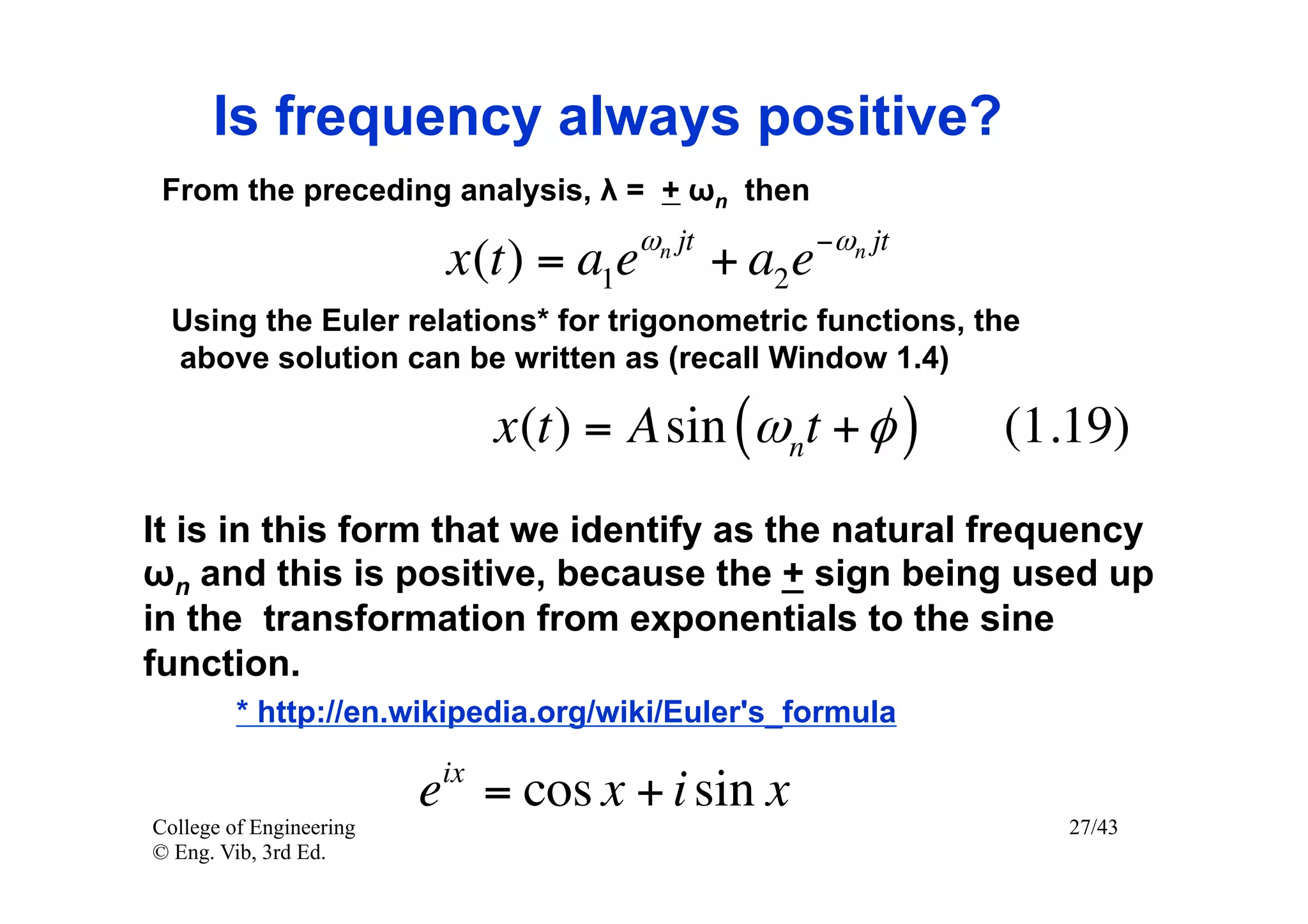 Is frequency always positive?
 From the preceding analysis, λ = + ωn then
                                       ωn jt            −ωn jt
                          x (t ) = a1e         + a2 e
  Using the Euler relations* for trigonometric functions, the
  above solution can be written as (recall Window 1.4)

                               x (t ) = A sin (ωnt + φ )         (1.19)
It is in this form that we identify as the natural frequency
ωn and this is positive, because the + sign being used up
in the transformation from exponentials to the sine
function.
         * http://en.wikipedia.org/wiki/Euler's_formula
                          ix
                         e = cos x + i sin x
College of Engineering                                              27/43
© Eng. Vib, 3rd Ed.
 