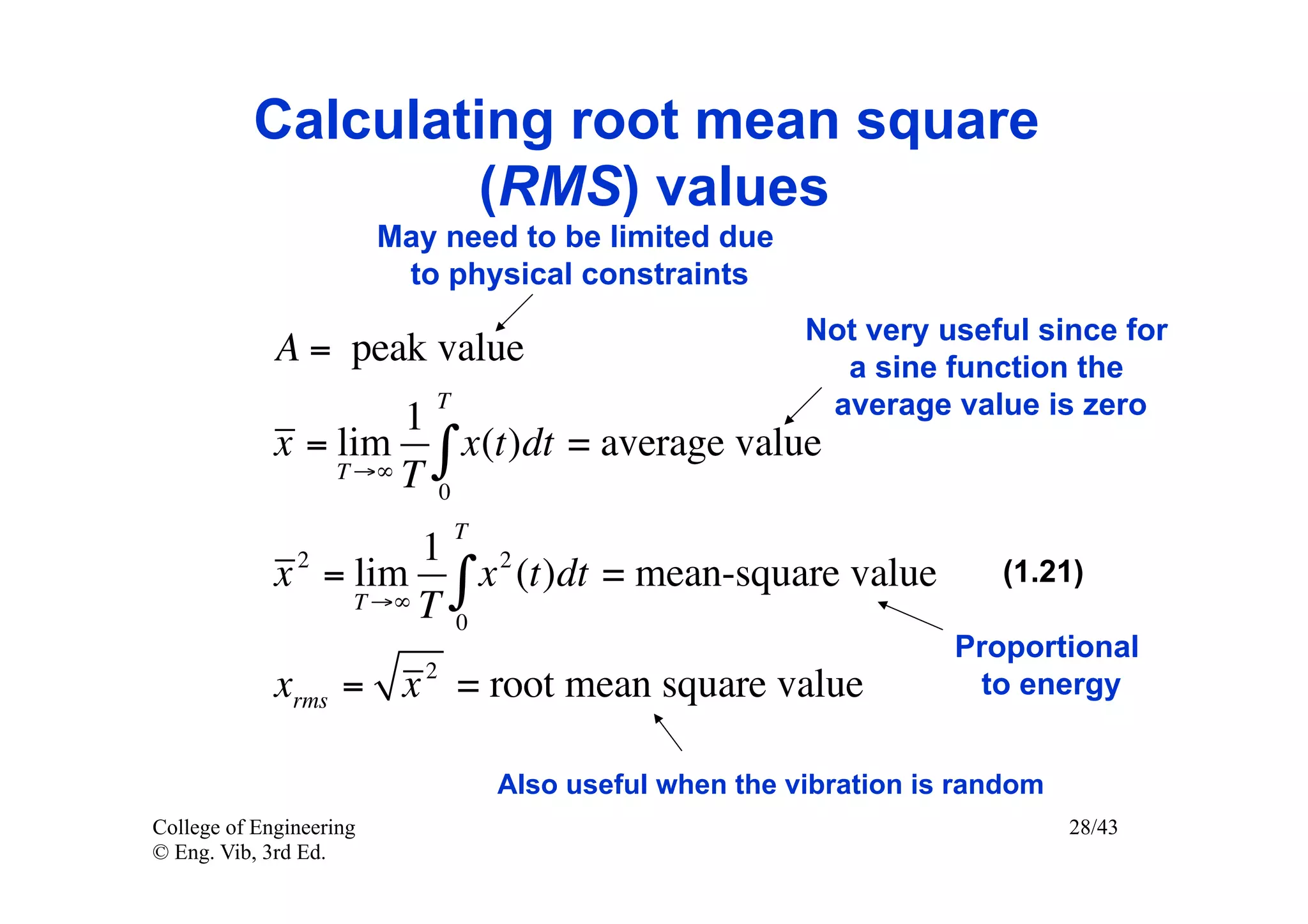 Calculating root mean square
                  (RMS) values
                         May need to be limited due
                          to physical constraints
                                                          Not very useful since for
             A = peak value                                 a sine function the
                      1
                            T                              average value is zero
             x = lim ∫ x (t )dt = average value
                 T →∞ T
                        0
                                T
               2      1 2
             x = lim ∫ x (t )dt = mean-square value                     (1.21)
                 T →∞ T
                        0
                                                                     Proportional
             xrms = x 2 = root mean square value                      to energy


                                    Also useful when the vibration is random
College of Engineering                                                         28/43
© Eng. Vib, 3rd Ed.
 