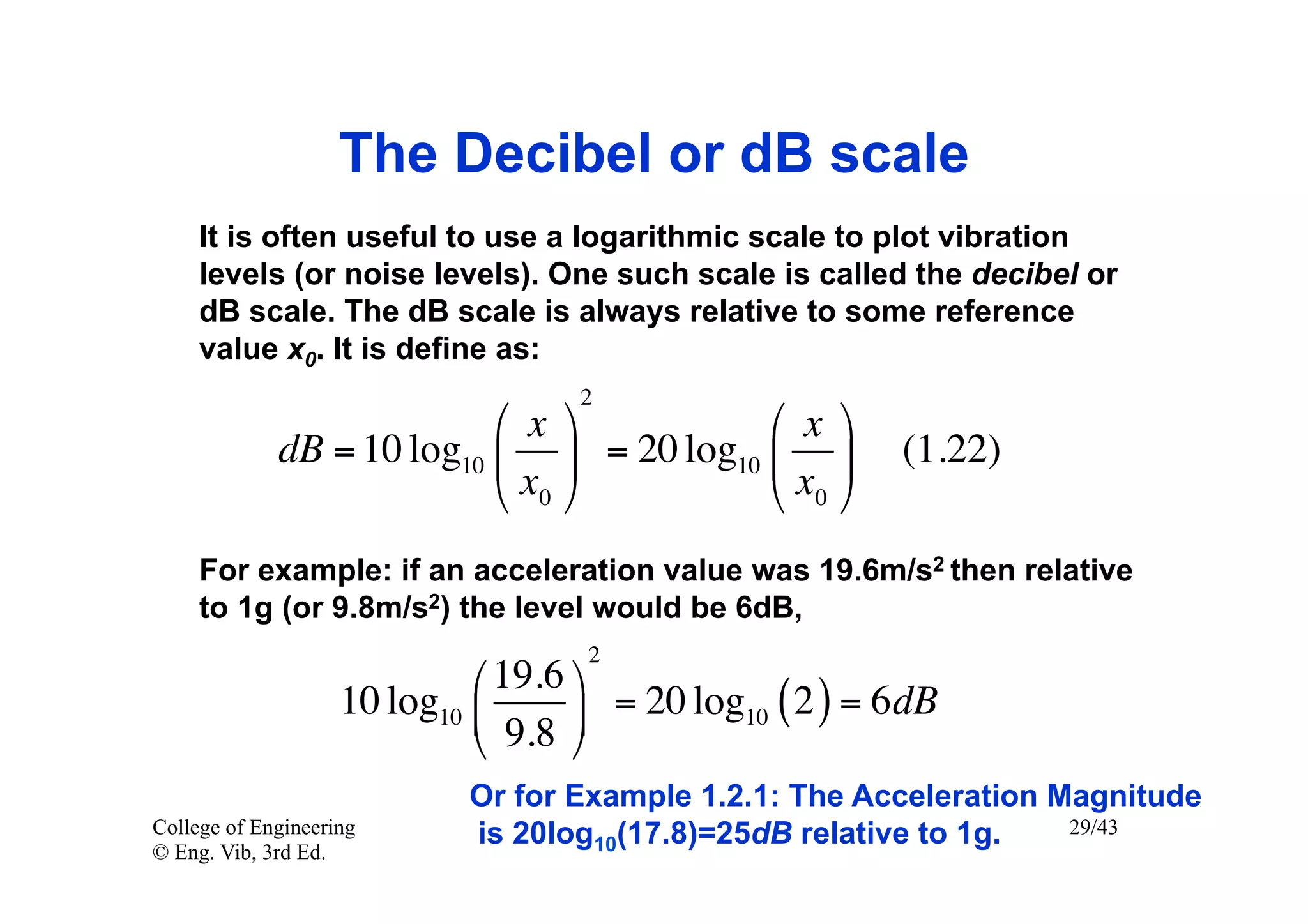 The Decibel or dB scale
     It is often useful to use a logarithmic scale to plot vibration
     levels (or noise levels). One such scale is called the decibel or
     dB scale. The dB scale is always relative to some reference
     value x0. It is define as:
                                     2
                           ⎛ x ⎞          ⎛ x ⎞
             dB = 10 log10 ⎜ ⎟ = 20 log10 ⎜ ⎟           (1.22)
                           ⎝ x0 ⎠         ⎝ x0 ⎠
     For example: if an acceleration value was 19.6m/s2 then relative
     to 1g (or 9.8m/s2) the level would be 6dB,
                                     2
                             ⎛ 19.6 ⎞
                    10 log10 ⎜      ⎟ = 20 log10 ( 2 ) = 6 dB
                             ⎝ 9.8 ⎠
                             Or for Example 1.2.1: The Acceleration Magnitude
College of Engineering       is 20log10(17.8)=25dB relative to 1g.   29/43
© Eng. Vib, 3rd Ed.
 