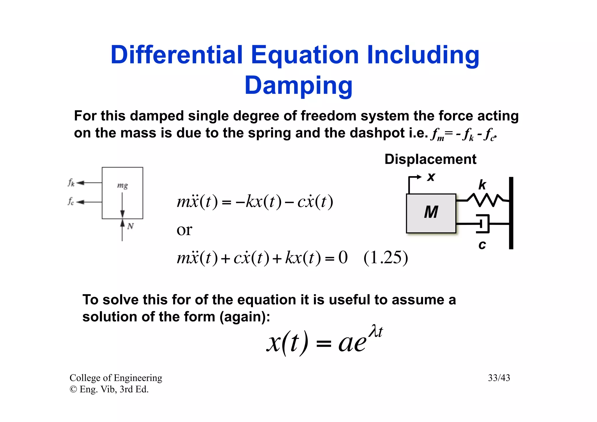 Differential Equation Including
                     Damping
 For this damped single degree of freedom system the force acting
 on the mass is due to the spring and the dashpot i.e. fm= - fk - fc.
                                                       Displacement
                                                             x
                                                                      k
                         m = −kx(t) − cx (t)
                          x(t)           
                                                            M
                         or
                                                                      c
                         m + cx (t) + kx(t) = 0 (1.25)
                           x(t) 

   To solve this for of the equation it is useful to assume a
   solution of the form (again):
                                                  λt
                                     x(t) = ae
College of Engineering                                                    33/43
© Eng. Vib, 3rd Ed.
 