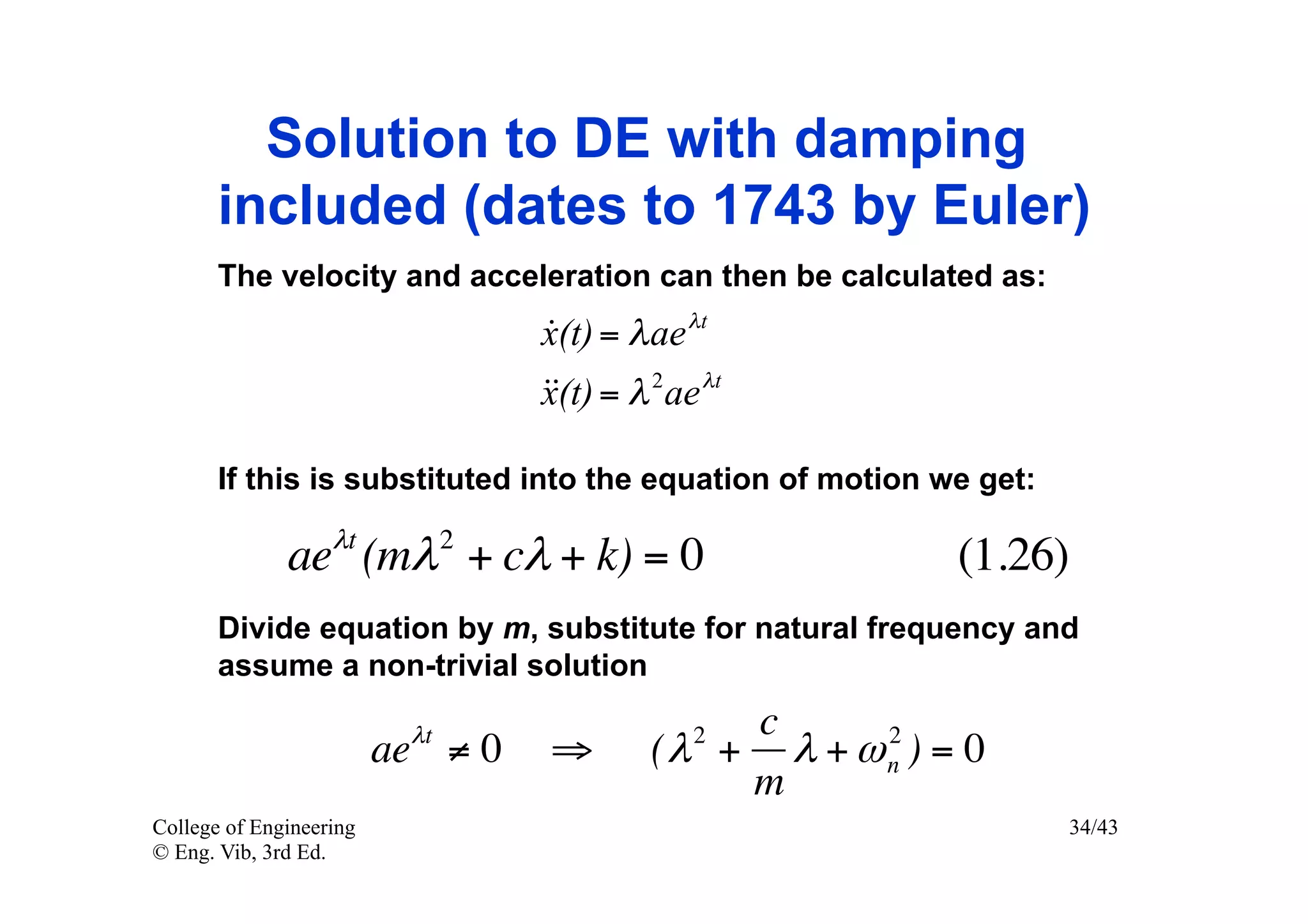 Solution to DE with damping
       included (dates to 1743 by Euler)
       The velocity and acceleration can then be calculated as:
                                  x(t) = λ ae λt
                                  
                                   = λ 2 ae λt
                                  x(t)

       If this is substituted into the equation of motion we get:

              aeλt (mλ 2 + cλ + k) = 0                     (1.26)
       Divide equation by m, substitute for natural frequency and
       assume a non-trivial solution

                          λt                  2c      2
                         ae ≠ 0   ⇒        (λ + λ + ω n ) = 0
                                               m
College of Engineering                                              34/43
© Eng. Vib, 3rd Ed.
 