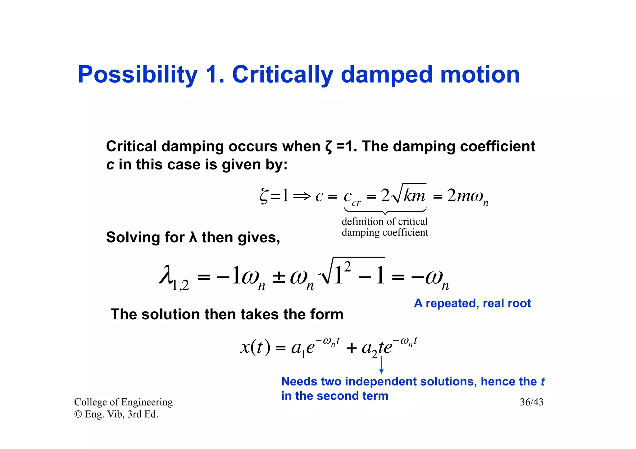 Possibility 1. Critically damped motion

       Critical damping occurs when ζ =1. The damping coefficient
       c in this case is given by:

                            ζ =1 ⇒ c = ccr = 2 km = 2mω n
                                          
                                             definition of critical
                                             damping coefficient
       Solving for λ then gives,
                                             2
                  λ1,2 = −1ωn ± ωn 1 −1 = −ωn
                                                               A repeated, real root
        The solution then takes the form

                          x(t) = a1e−ω n t + a2te−ω n t
                                   Needs two independent solutions, hence the t
College of Engineering
                                   in the second term                     36/43
© Eng. Vib, 3rd Ed.
 