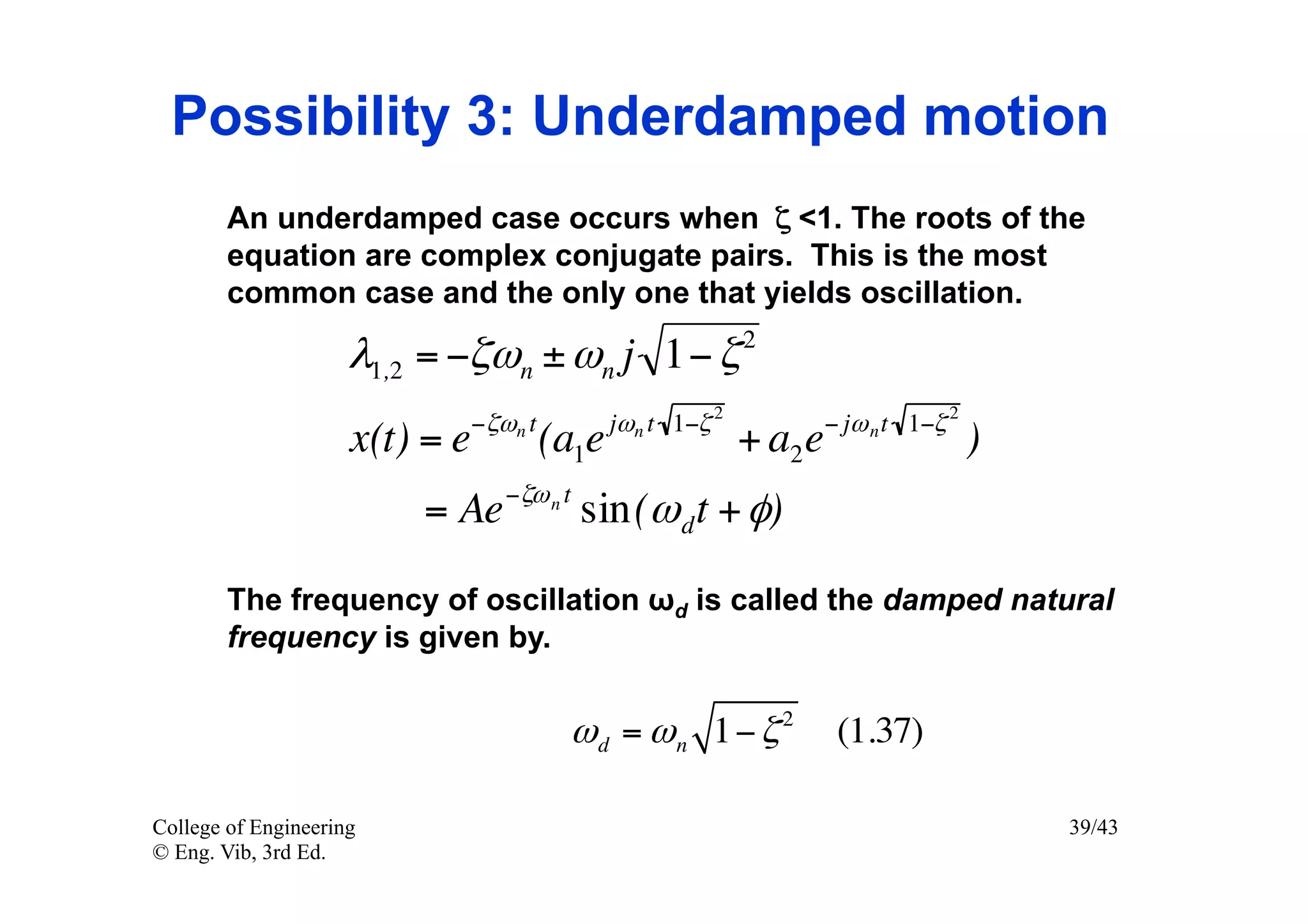 Possibility 3: Underdamped motion
        An underdamped case occurs when ζ <1. The roots of the
        equation are complex conjugate pairs. This is the most
        common case and the only one that yields oscillation.
                                                              2
                     λ1,2 = −ζωn ± ωn j 1− ζ
                                −ζωn t          jωn t 1−ζ 2            − jω n t 1−ζ 2
                     x(t) = e            (a1e                 + a2 e                    )
                                   −ζω n t
                         = Ae                sin(ω d t + φ)

        The frequency of oscillation ωd is called the damped natural
        frequency is given by.


                                          ω d = ω n 1− ζ 2              (1.37)

College of Engineering                                                                      39/43
© Eng. Vib, 3rd Ed.
 