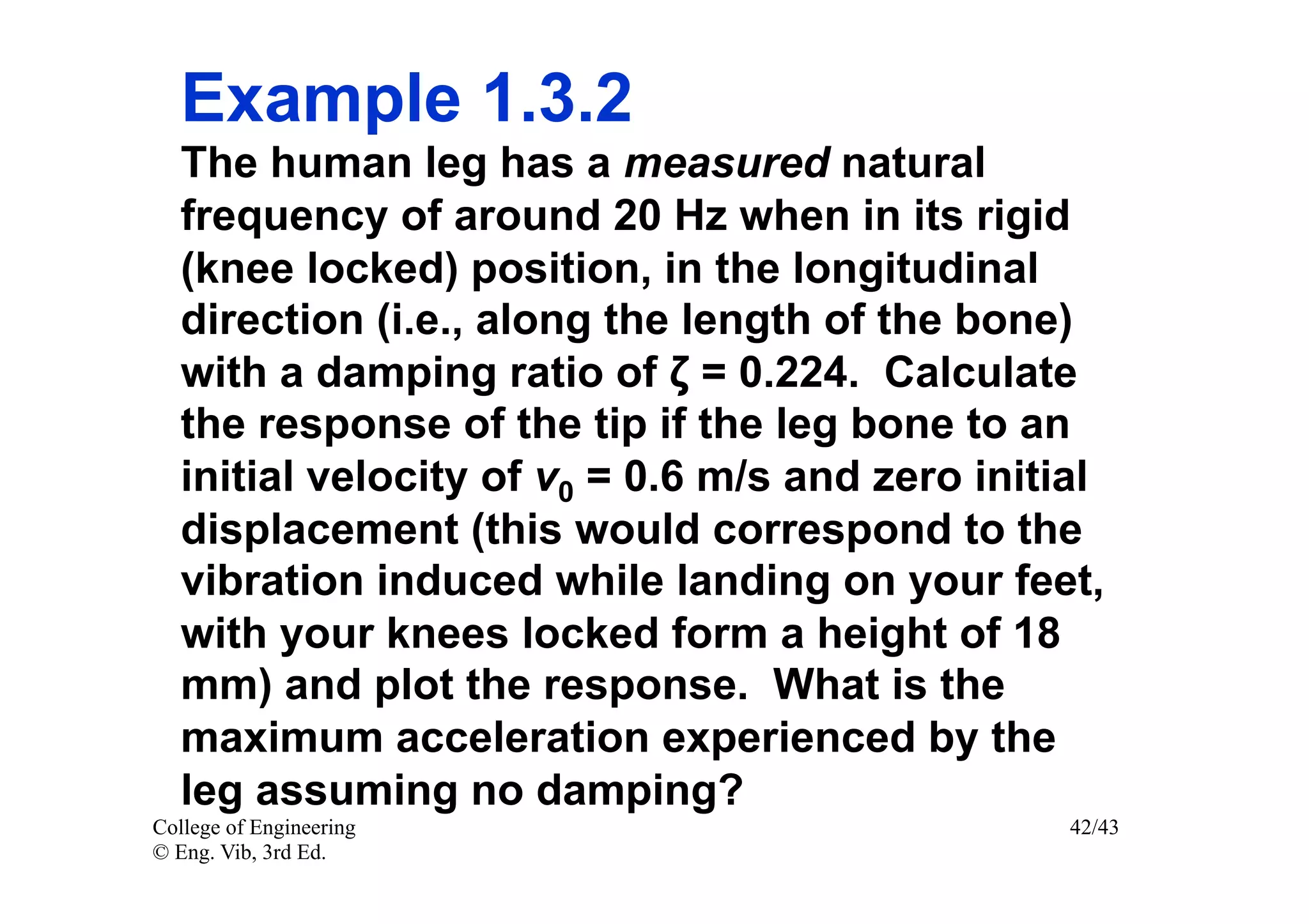 Example 1.3.2
   The human leg has a measured natural
   frequency of around 20 Hz when in its rigid
   (knee locked) position, in the longitudinal
   direction (i.e., along the length of the bone)
   with a damping ratio of ζ = 0.224. Calculate
   the response of the tip if the leg bone to an
   initial velocity of v0 = 0.6 m/s and zero initial
   displacement (this would correspond to the
   vibration induced while landing on your feet,
   with your knees locked form a height of 18
   mm) and plot the response. What is the
   maximum acceleration experienced by the
   leg assuming no damping?
College of Engineering                            42/43
© Eng. Vib, 3rd Ed.
 