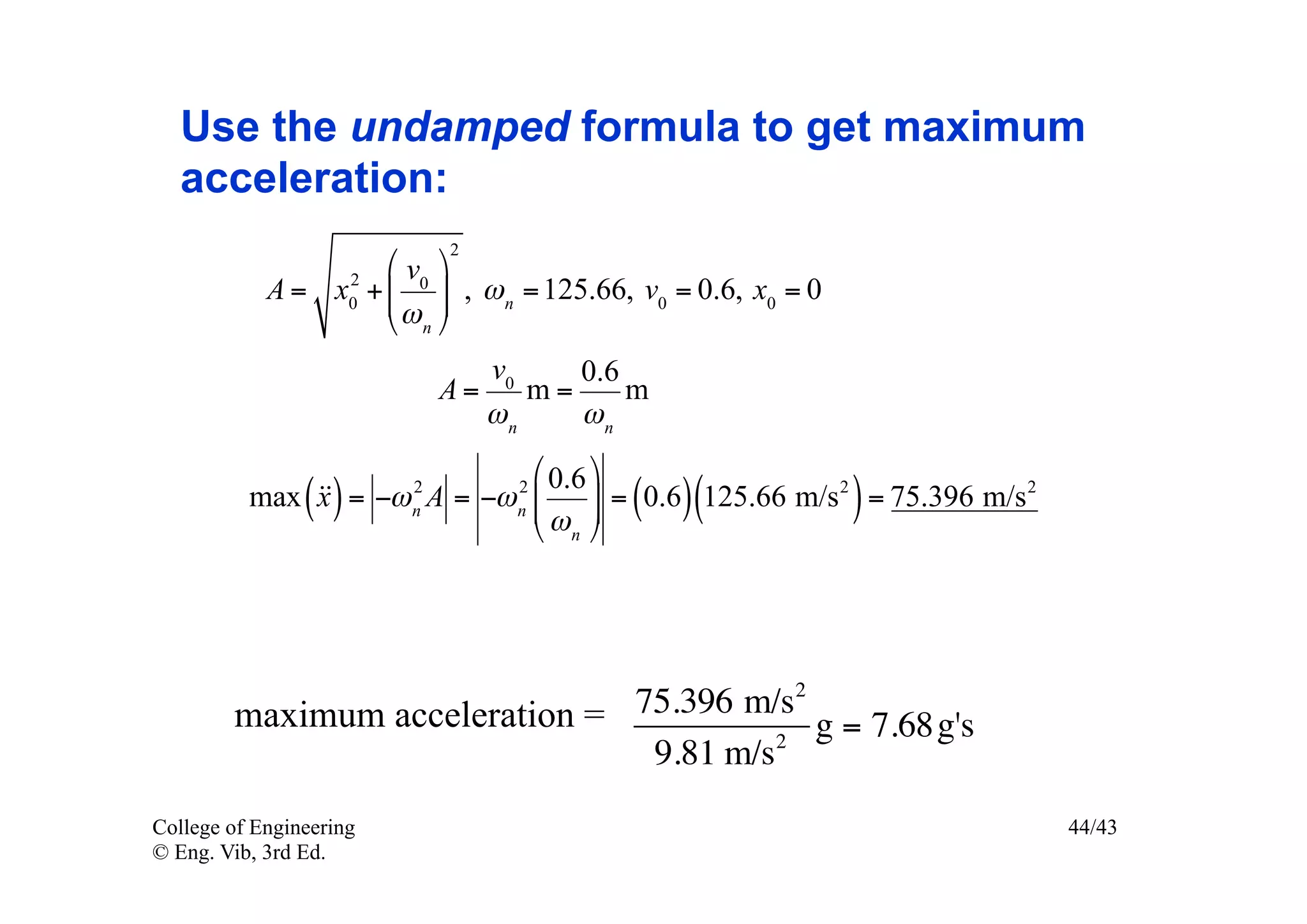 Use the undamped formula to get maximum
   acceleration:
                             2
                 2
                     !v $
            A = x0 + # 0 & , ω n = 125.66, v0 = 0.6, x0 = 0
                     #ω &
                     " n%
                                  v0    0.6
                             A=      m=     m
                                  ωn    ωn
                             ! 0.6 $
              x ()       n   #ω &
                             " n%
                                    n      ( )(               )
          max  = −ω A = −ω # & = 0.6 125.66 m/s 2 = 75.396 m/s 2
                         2          2




        maximum acceleration = 75.396 m/s2
                                         2
                                           g = 7.68g's
                                9.81 m/s
College of Engineering                                               44/43
© Eng. Vib, 3rd Ed.
 