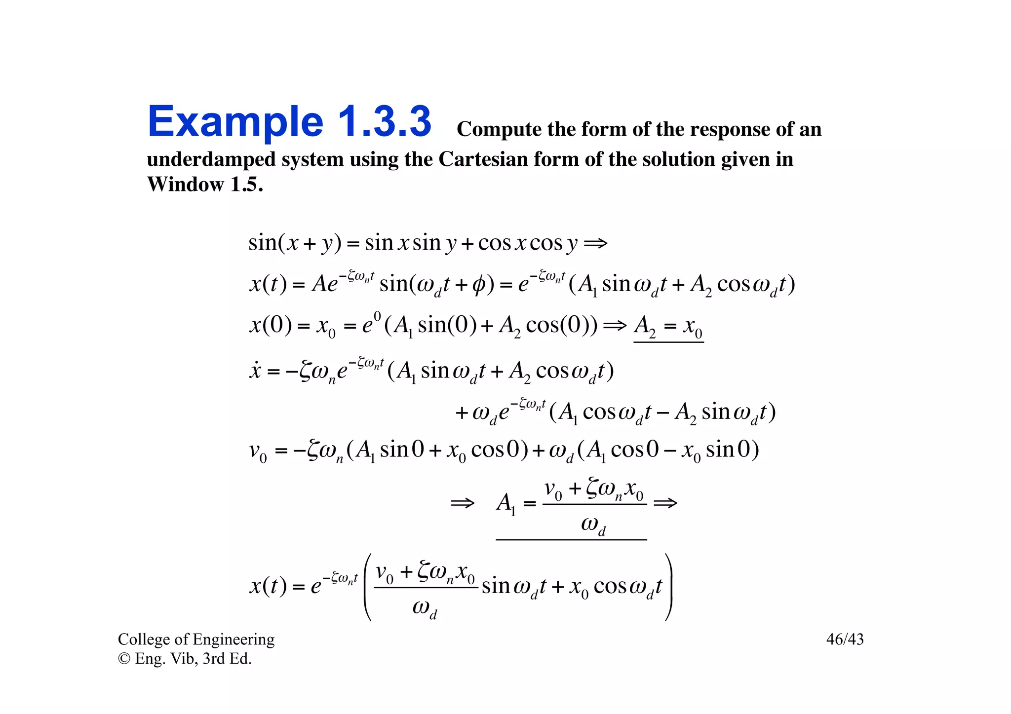 Example 1.3.3 Compute the form of the response of an
    underdamped system using the Cartesian form of the solution given in
    Window 1.5.	


                  sin(x + y) = sin x sin y + cos x cos y ⇒
                  x(t) = Ae−ζωnt sin(ω d t + φ ) = e−ζωnt (A1 sin ω d t + A2 cosω d t)
                  x(0) = x0 = e 0 (A1 sin(0) + A2 cos(0)) ⇒ A2 = x0
                  
                  x = −ζω n e−ζωnt (A1 sin ω d t + A2 cosω d t)
                                                 + ω d e−ζωnt (A1 cosω d t − A2 sin ω d t)
                  v0 = −ζω n (A1 sin 0 + x0 cos0) + ω d (A1 cos0 − x0 sin 0)
                                                             v0 + ζω n x0
                                                 ⇒ A1 =                   ⇒
                                                                 ωd

                             −ζω nt
                                      # v0 + ζω n x0                         &
                  x(t) = e            %              sin ω d t + x0 cosω d t (
                                      $     ωd                               '
College of Engineering                                                                       46/43
© Eng. Vib, 3rd Ed.
 
