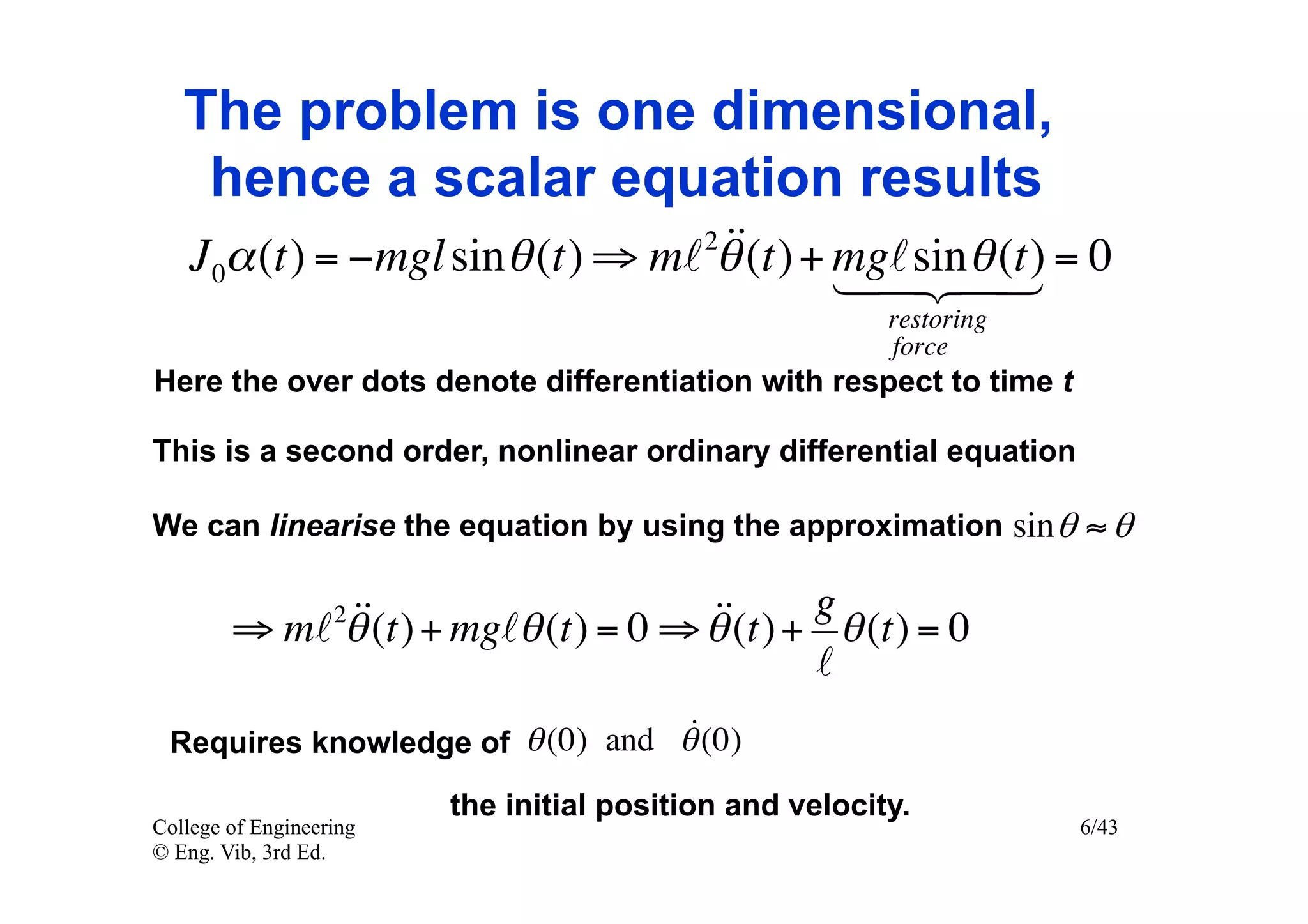 The problem is one dimensional,
    hence a scalar equation results
                                   
   J 0α (t) = −mgl sin θ (t) ⇒ m 2θ (t) + mgsin(t) = 0
                                                 θ
                                            
                                                         restoring
                                                         force
Here the over dots denote differentiation with respect to time t

This is a second order, nonlinear ordinary differential equation

We can linearise the equation by using the approximation sin θ ≈ θ


             (t) + mgθ (t) = 0 ⇒ θ (t) + g θ (t) = 0
        ⇒ m θ     2                
                                            
                                  
 Requires knowledge of θ (0) and θ (0)

                         the initial position and velocity.
College of Engineering                                               6/43
© Eng. Vib, 3rd Ed.
 
