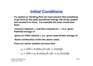 Initial Conditions
    If a system is vibrating then we must assume that something
    must have (in the past) transferred energy into to the system
    and caused it to move. For example the mass could have
    been:
    • moved a distance x0 and then released at t = 0 (i.e. given
    Potential energy) or
    • given an initial velocity v0 (i.e. given some kinetic energy) or
    • Some combination of the two above cases
    From our earlier solution we know that:

              x0 = x(0) = Asin(ω n 0 + φ ) = Asin(φ )
                   
              v0 = x (0) = ω n A cos(ω n 0 + φ ) = ω n A cos(φ )
College of Engineering                                              13/43
© Eng. Vib, 3rd Ed.
 