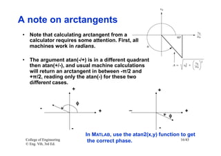 A note on arctangents
•  Note that calculating arctangent from a
   calculator requires some attention. First, all
   machines work in radians.

•  The argument atan(-/+) is in a different quadrant
   then atan(+/-), and usual machine calculations
   will return an arctangent in between -π/2 and
   +π/2, reading only the atan(-) for these two
   different cases.
                     +                                            +

                              φ	

          -                   	

                     _                       +
                                          +
                                                                       φ	


                          -                                        -
                                     In MATLAB, use the atan2(x,y) function to get
 College of Engineering               the correct phase.                    16/43
 © Eng. Vib, 3rd Ed.
 