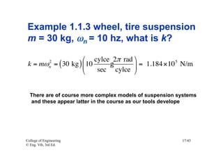 Example 1.1.3 wheel, tire suspension
 m = 30 kg, ωn = 10 hz, what is k?

                    ⎛ cylce 2π rad ⎞
              2
 k = mω = ( 30 kg ) ⎜ 10
              n              g      ⎟ = 1.184 × 10 5 N/m
                    ⎝    sec cylce ⎠


  There are of course more complex models of suspension systems
  and these appear latter in the course as our tools develope




College of Engineering                                   17/43
© Eng. Vib, 3rd Ed.
 