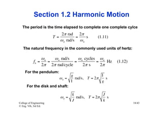 Section 1.2 Harmonic Motion
   The period is the time elapsed to complete one complete cylce
                             2π rad 2π
                         T=          =    s      (1.11)
                            ω n rad/s ω n
   The natural frequency in the commonly used units of hertz:

                 ωn   ω n rad/s    ω n cycles ω n
            fn =    =            =           =    Hz      (1.12)
                 2π 2π rad/cycle      2π s     2π
     For the pendulum:
                                   g               l
                            ωn =     rad/s, T = 2π   s
                                   l               g
      For the disk and shaft:

                                   k               J
                            ωn =     rad/s, T = 2π   s
                                   J               k
College of Engineering                                             18/43
© Eng. Vib, 3rd Ed.
 