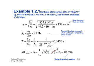 Example 1.2.1Hardware store spring, bolt: m= 49.2x10                     -3

    kg, k=857.8 N/m and x0 =10 mm. Compute ωn and the max amplitude
    of vibration.
                                                                     Note: common
                                                                     Units are Hertz
                    k    857.8 N/m
               ωn =   =         -3
                                    = 132 rad/s
                    m   49.2 ×10 kg
                    ωn                                 To avoid Costly errors use fn
               fn =    = 21 Hz                         when working in Hertz and ωn
                                                       when in rad/s
                    2π
                    2π 1       1
               T=      = =                     0.0476 s
                    ωn fn 21 cyles
                                         sec
                                 1                 0
                                       2 2     2
                x(t) max = A =        ω x + v = x0 = 10 mm
                                       n 0     0
                                 ωn
College of Engineering                         Units depend on system 20/43
© Eng. Vib, 3rd Ed.
 