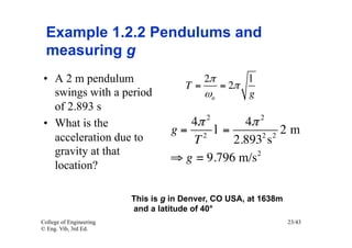 Example 1.2.2 Pendulums and
  measuring g
 •  A 2 m pendulum                        2π     l
                                      T=    = 2π
    swings with a period                 ωn      g
    of 2.893 s
                                           2            2
 •  What is the                      4π        4π
                                  g= 2 l =             2m
    acceleration due to              T             2 2
                                             2.893 s
    gravity at that
                                  ⇒ g = 9.796 m/s2
    location?

                         This is g in Denver, CO USA, at 1638m
                         and a latitude of 40°
College of Engineering                                           23/43
© Eng. Vib, 3rd Ed.
 