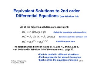 Equivalent Solutions to 2nd order
    Differential Equations (see Window 1.4)

             All of the following solutions are equivalent:

               x (t ) = A sin(ωnt + φ )                  Called the magnitude and phase form

               x (t ) = A1 sin ωnt + A2 cos ωnt               Sometimes called the Cartesian form

                              jωn t            − jωn t
               x (t ) = a1e           + a2 e               Called the polar form


   The relationships between A and ϕ, A1 and A2, and a1 and a2
   can be found in Window 1.4 of the course text, page 17.

                                       • Each is useful in different situations
                                       • Each represents the same information
College of Engineering                 • Each solves the equation of motion 25/43
© Eng. Vib, 3rd Ed.
 