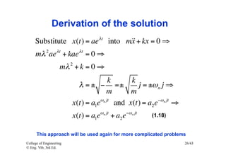 Derivation of the solution
     Substitute x(t) = ae λt into m + kx = 0 ⇒
                                   x
     mλ 2 ae λt + kae λt = 0 ⇒
                         2
                    mλ + k = 0 ⇒
                                       k      k
                           λ = ± − =±           j = ±ω n j ⇒
                                      m       m
                         x(t) = a1eωn jt and x(t) = a2 e−ωn jt ⇒
                         x(t) = a1eωn jt + a2 e−ωn jt   (1.18)


      This approach will be used again for more complicated problems
College of Engineering                                             26/43
© Eng. Vib, 3rd Ed.
 