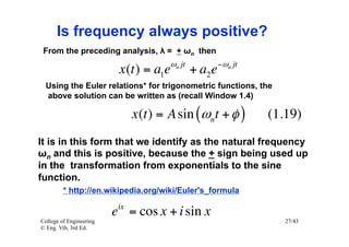 Is frequency always positive?
 From the preceding analysis, λ = + ωn then
                                       ωn jt            −ωn jt
                          x (t ) = a1e         + a2 e
  Using the Euler relations* for trigonometric functions, the
  above solution can be written as (recall Window 1.4)

                               x (t ) = A sin (ωnt + φ )         (1.19)
It is in this form that we identify as the natural frequency
ωn and this is positive, because the + sign being used up
in the transformation from exponentials to the sine
function.
         * http://en.wikipedia.org/wiki/Euler's_formula
                          ix
                         e = cos x + i sin x
College of Engineering                                              27/43
© Eng. Vib, 3rd Ed.
 