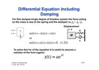 Differential Equation Including
                     Damping
 For this damped single degree of freedom system the force acting
 on the mass is due to the spring and the dashpot i.e. fm= - fk - fc.
                                                       Displacement
                                                             x
                                                                      k
                         m = −kx(t) − cx (t)
                          x(t)           
                                                            M
                         or
                                                                      c
                         m + cx (t) + kx(t) = 0 (1.25)
                           x(t) 

   To solve this for of the equation it is useful to assume a
   solution of the form (again):
                                                  λt
                                     x(t) = ae
College of Engineering                                                    33/43
© Eng. Vib, 3rd Ed.
 