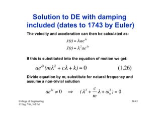 Solution to DE with damping
       included (dates to 1743 by Euler)
       The velocity and acceleration can then be calculated as:
                                  x(t) = λ ae λt
                                  
                                   = λ 2 ae λt
                                  x(t)

       If this is substituted into the equation of motion we get:

              aeλt (mλ 2 + cλ + k) = 0                     (1.26)
       Divide equation by m, substitute for natural frequency and
       assume a non-trivial solution

                          λt                  2c      2
                         ae ≠ 0   ⇒        (λ + λ + ω n ) = 0
                                               m
College of Engineering                                              34/43
© Eng. Vib, 3rd Ed.
 
