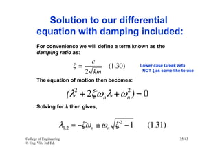 Solution to our differential
       equation with damping included:
       For convenience we will define a term known as the
       damping ratio as:
                               c
                          ζ=        (1.30)       Lower case Greek zeta
                             2 km                 NOT ξ as some like to use

       The equation of motion then becomes:
                           2                 2
                         (λ + 2ζωn λ + ω ) = 0
                                             n
       Solving for λ then gives,

                                        2
                     λ1,2 = −ζω n ± ω n ζ − 1       (1.31)
College of Engineering                                              35/43
© Eng. Vib, 3rd Ed.
 