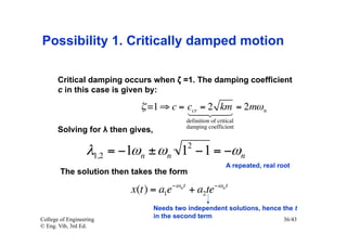 Possibility 1. Critically damped motion

       Critical damping occurs when ζ =1. The damping coefficient
       c in this case is given by:

                            ζ =1 ⇒ c = ccr = 2 km = 2mω n
                                          
                                             definition of critical
                                             damping coefficient
       Solving for λ then gives,
                                             2
                  λ1,2 = −1ωn ± ωn 1 −1 = −ωn
                                                               A repeated, real root
        The solution then takes the form

                          x(t) = a1e−ω n t + a2te−ω n t
                                   Needs two independent solutions, hence the t
College of Engineering
                                   in the second term                     36/43
© Eng. Vib, 3rd Ed.
 