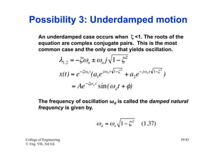 Possibility 3: Underdamped motion
        An underdamped case occurs when ζ <1. The roots of the
        equation are complex conjugate pairs. This is the most
        common case and the only one that yields oscillation.
                                                              2
                     λ1,2 = −ζωn ± ωn j 1− ζ
                                −ζωn t          jωn t 1−ζ 2            − jω n t 1−ζ 2
                     x(t) = e            (a1e                 + a2 e                    )
                                   −ζω n t
                         = Ae                sin(ω d t + φ)

        The frequency of oscillation ωd is called the damped natural
        frequency is given by.


                                          ω d = ω n 1− ζ 2              (1.37)

College of Engineering                                                                      39/43
© Eng. Vib, 3rd Ed.
 