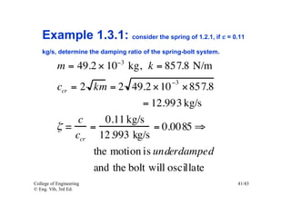 Example 1.3.1: consider the spring of 1.2.1, if c = 0.11
    kg/s, determine the damping ratio of the spring-bolt system.
                             −3
           m = 49.2 × 10 kg, k = 857.8 N/m
                                               −3
          ccr = 2 km = 2 49.2 × 10 × 857.8
                               = 12.993 kg/s
                c     0.11 kg/s
          ζ=      =              = 0.0085 ⇒
               ccr 12.993 kg/s
                   the motion is underdamped
                   and the bolt will oscillate
College of Engineering                                             41/43
© Eng. Vib, 3rd Ed.
 