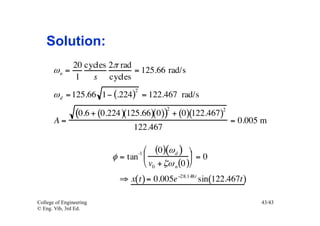 Solution:
               20 cycles 2π rad
       ωn =                     = 125.66 rad/s
               1    s cycles
                                 2
       ω d = 125.66 1− (.224) = 122.467 rad/s
                                           2
                (0.6 + (0.224 )(125.66)(0)) + (0)(122.467)2
       A=                                                     = 0.005 m
                                122.467

                                  ⎛ (0)(ω d ) ⎞
                          φ = tan ⎜ -1
                                                   ⎟ = 0
                                  ⎝ v0 + ζω n (0 )⎠
                            ⇒ x(t ) = 0.005e −28.148t sin(122.467t )

College of Engineering                                                 43/43
© Eng. Vib, 3rd Ed.
 
