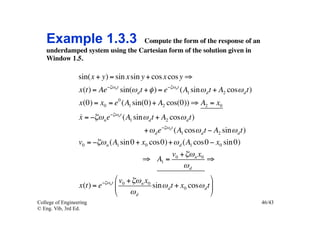 Example 1.3.3 Compute the form of the response of an
    underdamped system using the Cartesian form of the solution given in
    Window 1.5.	


                  sin(x + y) = sin x sin y + cos x cos y ⇒
                  x(t) = Ae−ζωnt sin(ω d t + φ ) = e−ζωnt (A1 sin ω d t + A2 cosω d t)
                  x(0) = x0 = e 0 (A1 sin(0) + A2 cos(0)) ⇒ A2 = x0
                  
                  x = −ζω n e−ζωnt (A1 sin ω d t + A2 cosω d t)
                                                 + ω d e−ζωnt (A1 cosω d t − A2 sin ω d t)
                  v0 = −ζω n (A1 sin 0 + x0 cos0) + ω d (A1 cos0 − x0 sin 0)
                                                             v0 + ζω n x0
                                                 ⇒ A1 =                   ⇒
                                                                 ωd

                             −ζω nt
                                      # v0 + ζω n x0                         &
                  x(t) = e            %              sin ω d t + x0 cosω d t (
                                      $     ωd                               '
College of Engineering                                                                       46/43
© Eng. Vib, 3rd Ed.
 