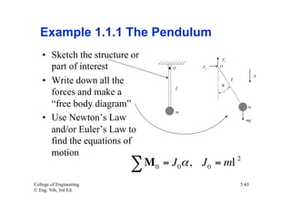 Example 1.1.1 The Pendulum
    •  Sketch the structure or
       part of interest
    •  Write down all the
       forces and make a
       “free body diagram”
    •  Use Newton’s Law
       and/or Euler’s Law to
       find the equations of
       motion
                           ∑M    0   = J 0α , J 0 = ml   2


College of Engineering                                   5/43
© Eng. Vib, 3rd Ed.
 
