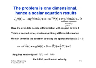 The problem is one dimensional,
    hence a scalar equation results
                                   
   J 0α (t) = −mgl sin θ (t) ⇒ m 2θ (t) + mgsin(t) = 0
                                                 θ
                                            
                                                         restoring
                                                         force
Here the over dots denote differentiation with respect to time t

This is a second order, nonlinear ordinary differential equation

We can linearise the equation by using the approximation sin θ ≈ θ


             (t) + mgθ (t) = 0 ⇒ θ (t) + g θ (t) = 0
        ⇒ m θ     2                
                                            
                                  
 Requires knowledge of θ (0) and θ (0)

                         the initial position and velocity.
College of Engineering                                               6/43
© Eng. Vib, 3rd Ed.
 