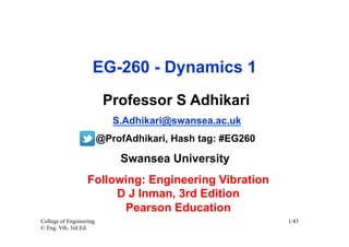 EG-260 - Dynamics 1
                          Professor S Adhikari
                            S.Adhikari@swansea.ac.uk
                         @ProfAdhikari, Hash tag: #EG260

                             Swansea University
                   Following: Engineering Vibration
                        D J Inman, 3rd Edition
                         Pearson Education
College of Engineering                                     1/43
© Eng. Vib, 3rd Ed.
 