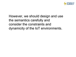 However, we should design and use
the semantics carefully and
consider the constraints and
dynamicity of the IoT environments.
 