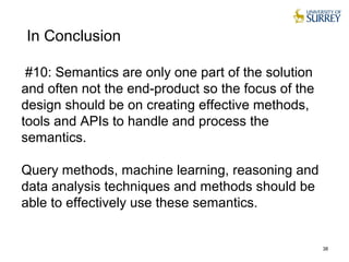 #10: Semantics are only one part of the solution
and often not the end-product so the focus of the
design should be on creating effective methods,
tools and APIs to handle and process the
semantics.
Query methods, machine learning, reasoning and
data analysis techniques and methods should be
able to effectively use these semantics.
38
In Conclusion
 