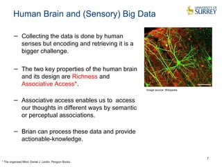 Human Brain and (Sensory) Big Data
− Collecting the data is done by human
senses but encoding and retrieving it is a
bigger challenge.
− The two key properties of the human brain
and its design are Richness and
Associative Access*.
− Associative access enables us to access
our thoughts in different ways by semantic
or perceptual associations.
− Brian can process these data and provide
actionable-knowledge.
7
Image source: Wikipedia
* The organised Mind, Daniel J. Levitin, Penguin Books.
 