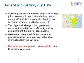 IoT and and (Sensory) Big Data
− Collecting data is not the most difficult challenge
(of course we still need better devices, more
energy efficient devices/way of collecting data,
intelligent networks and better telecom)
− The biggest challenge is to organise and
access/retrieve data more efficiently and by
using different (high-level) associations.
− We need to integrate different sources and
process/analyse them to extract actionable-
information from the raw data.
− Semantic technologies and rich metadata seem
to be the way forward.
8
 