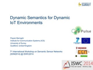 Dynamic Semantics for Dynamic 
IoT Environments 
1 
Payam Barnaghi 
Institute for Communication Systems (ICS) 
University of Surrey 
Guildford, United Kingdom 
7th International Workshop on Semantic Sensor Networks 
(SSN2014) @ ISWC2014 
 