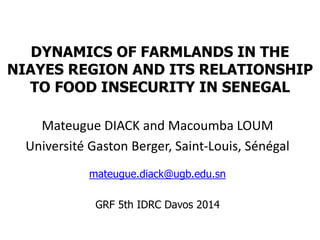 DYNAMICS OF FARMLANDS IN THE 
NIAYES REGION AND ITS RELATIONSHIP 
TO FOOD INSECURITY IN SENEGAL 
Mateugue DIACK and Macoumba LOUM 
Université Gaston Berger, Saint-Louis, Sénégal 
mateugue.diack@ugb.edu.sn 
GRF 5th IDRC Davos 2014 
 