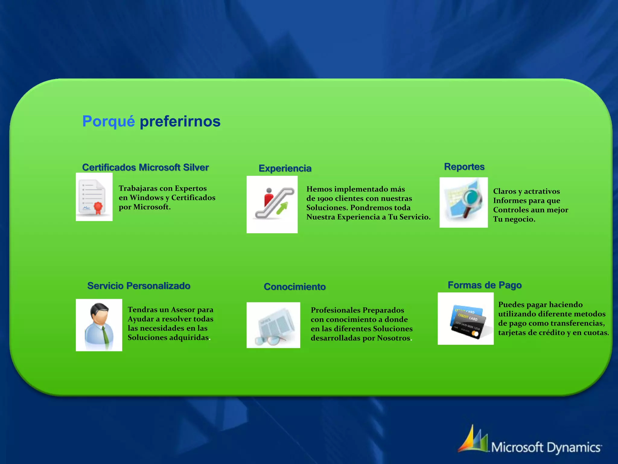 Porqué preferirnos

Certificados Microsoft Silver       Experiencia                                   Reportes

        Trabajaras con Expertos              Hemos implementado más                          Claros y actrativos
        en Windows y Certificados            de 1900 clientes con nuestras                   Informes para que
        por Microsoft.                       Soluciones. Pondremos toda                      Controles aun mejor
                                             Nuestra Experiencia a Tu Servicio.              Tu negocio.




 Servicio Personalizado              Conocimiento                                 Formas de Pago
                                                                                              Puedes pagar haciendo
          Tendras un Asesor para              Profesionales Preparados                        utilizando diferente metodos
          Ayudar a resolver todas             con conocimiento a donde                        de pago como transferencias,
          las necesidades en las              en las diferentes Soluciones                    tarjetas de crédito y en cuotas.
          Soluciones adquiridas.              desarrolladas por Nosotros.
 