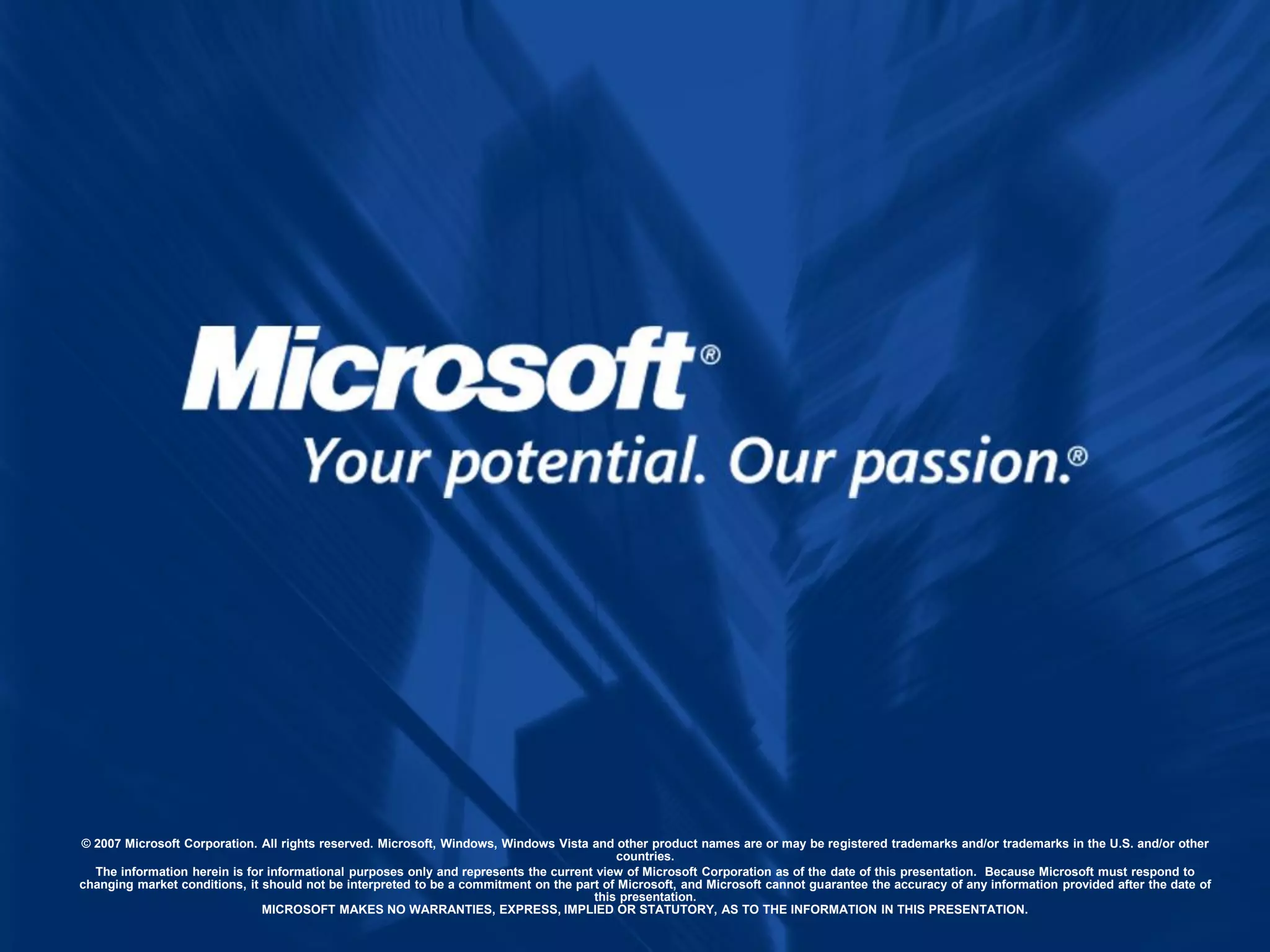 © 2007 Microsoft Corporation. All rights reserved. Microsoft, Windows, Windows Vista and other product names are or may be registered trademarks and/or trademarks in the U.S. and/or other
                                                                                          countries.
  The information herein is for informational purposes only and represents the current view of Microsoft Corporation as of the date of this presentation. Because Microsoft must respond to
changing market conditions, it should not be interpreted to be a commitment on the part of Microsoft, and Microsoft cannot guarantee the accuracy of any information provided after the date of
                                                                                      this presentation.
                               MICROSOFT MAKES NO WARRANTIES, EXPRESS, IMPLIED OR STATUTORY, AS TO THE INFORMATION IN THIS PRESENTATION.
 