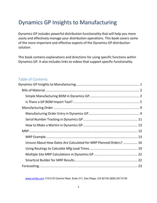 Dynamics GP Insights to Manufacturing
Dynamics GP includes powerful distribution functionality that will help you more
easily and effectively manage your distribution operations. This book covers some
of the more important and effective aspects of the Dynamics GP distribution
solution.
This book contains explanations and directions for using specific functions within
Dynamics GP. It also includes links to videos that support specific functionality.
Table of Contents
Dynamics GP Insights to Manufacturing..................................................................... 1
Bills of Material...................................................................................................... 2
Simple Manufacturing BOM in Dynamics GP...................................................... 2
Is There a GP BOM Import Tool?........................................................................ 5
Manufacturing Order ............................................................................................. 9
Manufacturing Order Entry in Dynamics GP....................................................... 9
Serial Number Tracking in Dynamics GP........................................................... 11
How to Make a Martini in Dynamics GP........................................................... 13
MRP ..................................................................................................................... 13
MRP Example ................................................................................................... 13
Unsure About How Dates Are Calculated for MRP Planned Orders?................ 16
Using Routings to Calculate Mfg Lead Times.................................................... 19
Multiple Site MRP Calculations in Dynamics GP ............................................... 22
SmartList Builder for MRP Results.................................................................... 22
Forecasting........................................................................................................... 23
www.amllp.com 11512 El Camino Real, Suite 311; San Diego, CA 92130 (858) 207-5139
1
 