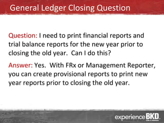 General Ledger Closing Question

Question: I need to print financial reports and
trial balance reports for the new year prior to
closing the old year. Can I do this?
Answer: Yes. With FRx or Management Reporter,
you can create provisional reports to print new
year reports prior to closing the old year.
 
