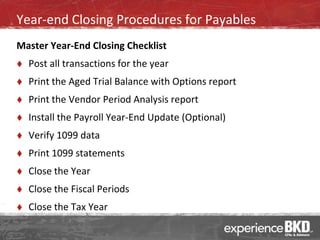 Year-end Closing Procedures for Payables
Master Year-End Closing Checklist
   Post all transactions for the year
   Print the Aged Trial Balance with Options report
   Print the Vendor Period Analysis report
   Install the Payroll Year-End Update (Optional)
   Verify 1099 data
   Print 1099 statements
   Close the Year
   Close the Fiscal Periods
   Close the Tax Year
 