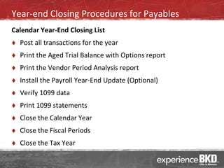 Year-end Closing Procedures for Payables
Calendar Year-End Closing List
   Post all transactions for the year
   Print the Aged Trial Balance with Options report
   Print the Vendor Period Analysis report
   Install the Payroll Year-End Update (Optional)
   Verify 1099 data
   Print 1099 statements
   Close the Calendar Year
   Close the Fiscal Periods
   Close the Tax Year
 