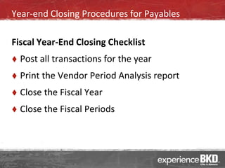 Year-end Closing Procedures for Payables

Fiscal Year-End Closing Checklist
   Post all transactions for the year
   Print the Vendor Period Analysis report
   Close the Fiscal Year
   Close the Fiscal Periods
 