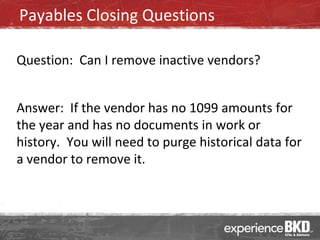 Payables Closing Questions

Question: Can I remove inactive vendors?


Answer: If the vendor has no 1099 amounts for
the year and has no documents in work or
history. You will need to purge historical data for
a vendor to remove it.
 