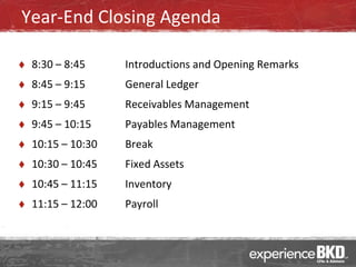 Year-End Closing Agenda

   8:30 – 8:45     Introductions and Opening Remarks
   8:45 – 9:15     General Ledger
   9:15 – 9:45     Receivables Management
   9:45 – 10:15    Payables Management
   10:15 – 10:30   Break
   10:30 – 10:45   Fixed Assets
   10:45 – 11:15   Inventory
   11:15 – 12:00   Payroll
 