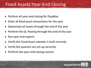 Fixed Assets Year-End Closing

   Perform all year-end closing for Payables
   Enter all fixed asset transactions for the year
   Depreciate all assets through the end of the year
   Perform the GL Posting through the end of the year
   Run year-end reports
   Verify the Fixed Asset calendar is built correctly
   Verify the quarters are set up correctly
   Perform the year-end closing routine
 