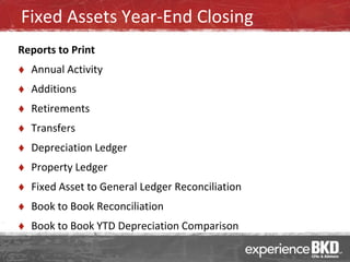 Fixed Assets Year-End Closing
Reports to Print
   Annual Activity
   Additions
   Retirements
   Transfers
   Depreciation Ledger
   Property Ledger
   Fixed Asset to General Ledger Reconciliation
   Book to Book Reconciliation
   Book to Book YTD Depreciation Comparison
 
