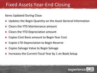 Fixed Assets Year-End Closing
Items Updated During Close
   Updates the Begin Quantity on the Asset General Information
   Clears the YTD Maintenance amount
   Clears the YTD Depreciation amount
   Copies Cost Basis amount to Begin Year Cost
   Copies LTD Depreciation to Begin Reserve
   Copies Salvage Value to Begin Salvage
   Increases the Current Fiscal Year by 1 on Book Setup
 
